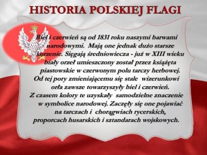 Biel i czerwień są od 1831 roku naszymi barwami narodowymi. Mają one jednak dużo starsze korzenie. Sięgają średniowiecza - już w XIII wieku biały orzeł umieszczony został przez książęta piastowskie w czerwonym polu tarczy herbowej. Od tej pory zmieniającemu się stale wizerunkowi orła zawsze towarzyszyły biel i czerwień. Z czasem kolory te uzyskały samodzielne znaczenie w symbolice narodowej. Zaczęły się one pojawiać na tarczach i chorągwiach rycerskich, proporcach husarskich i sztandarach wojskowych.
